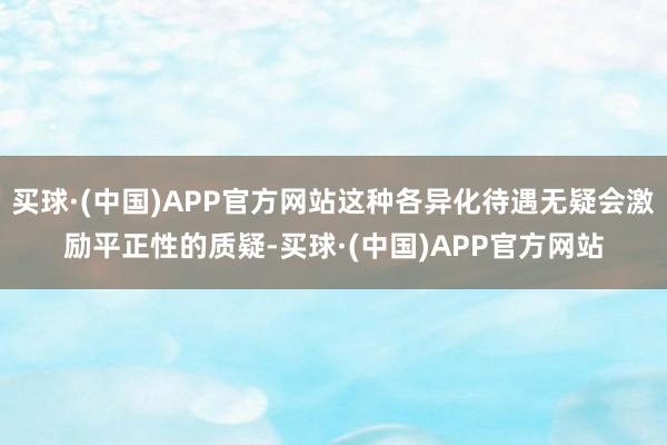 买球·(中国)APP官方网站这种各异化待遇无疑会激励平正性的质疑-买球·(中国)APP官方网站