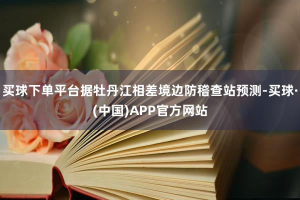 买球下单平台据牡丹江相差境边防稽查站预测-买球·(中国)APP官方网站