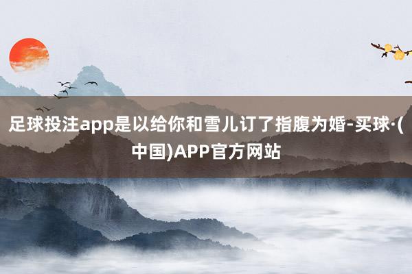 足球投注app是以给你和雪儿订了指腹为婚-买球·(中国)APP官方网站