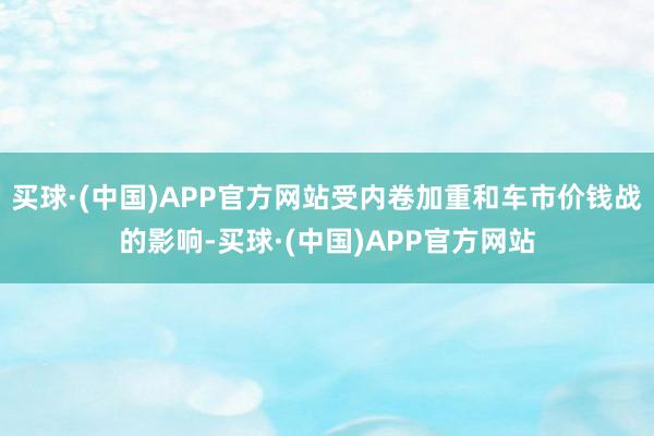 买球·(中国)APP官方网站受内卷加重和车市价钱战的影响-买球·(中国)APP官方网站