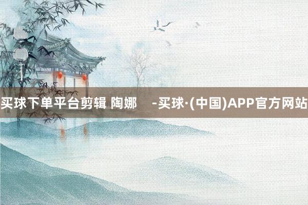 买球下单平台剪辑 陶娜    -买球·(中国)APP官方网站