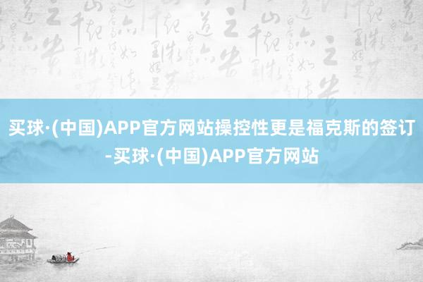 买球·(中国)APP官方网站操控性更是福克斯的签订-买球·(中国)APP官方网站