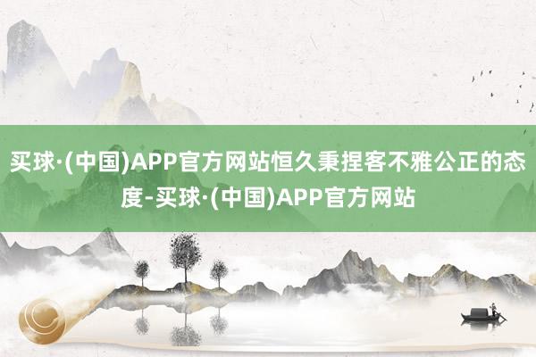 买球·(中国)APP官方网站恒久秉捏客不雅公正的态度-买球·(中国)APP官方网站