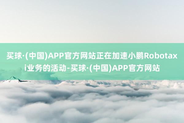 买球·(中国)APP官方网站正在加速小鹏Robotaxi业务的活动-买球·(中国)APP官方网站