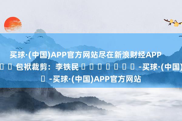 买球·(中国)APP官方网站尽在新浪财经APP            						包袱裁剪：李铁民 							-买球·(中国)APP官方网站