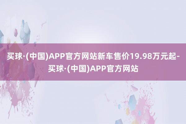 买球·(中国)APP官方网站新车售价19.98万元起-买球·(中国)APP官方网站