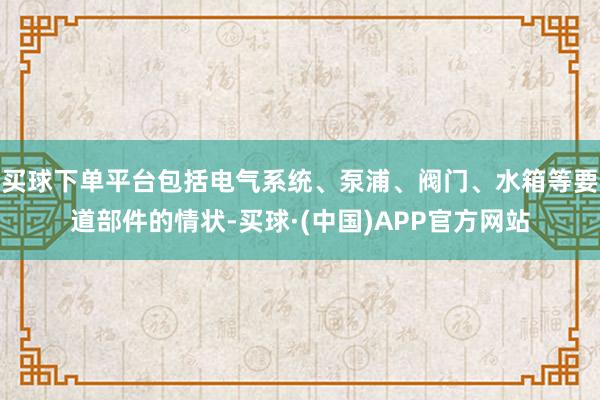 买球下单平台包括电气系统、泵浦、阀门、水箱等要道部件的情状-买球·(中国)APP官方网站