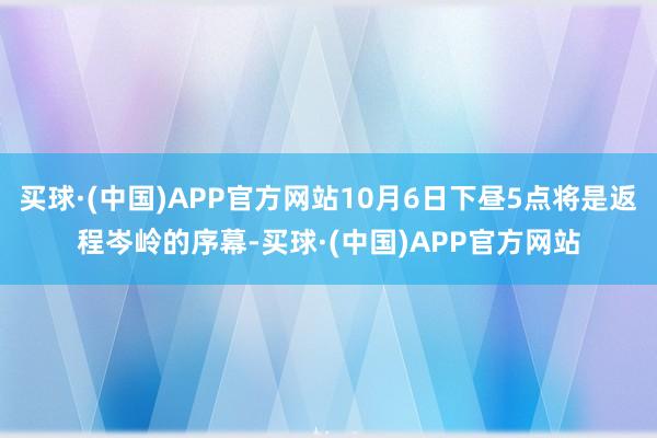 买球·(中国)APP官方网站10月6日下昼5点将是返程岑岭的序幕-买球·(中国)APP官方网站