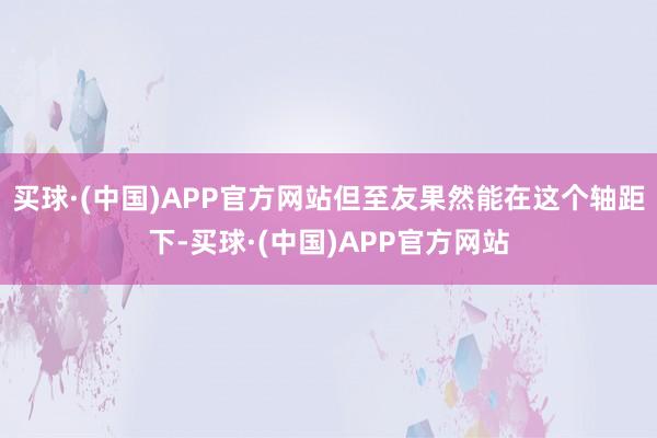 买球·(中国)APP官方网站但至友果然能在这个轴距下-买球·(中国)APP官方网站