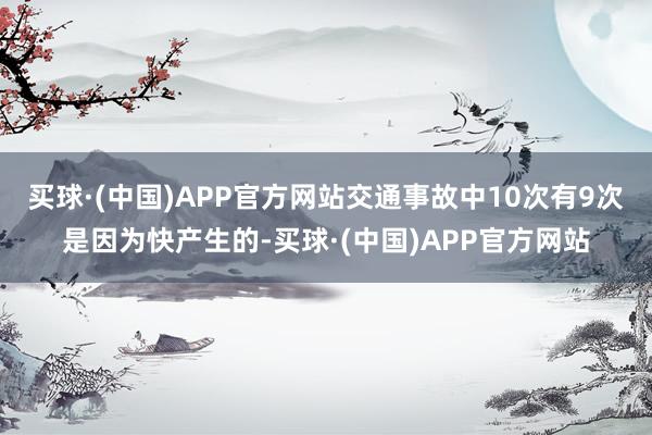 买球·(中国)APP官方网站交通事故中10次有9次是因为快产生的-买球·(中国)APP官方网站