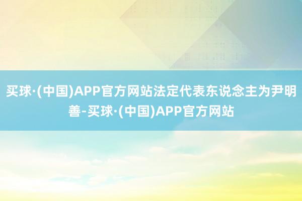 买球·(中国)APP官方网站法定代表东说念主为尹明善-买球·(中国)APP官方网站