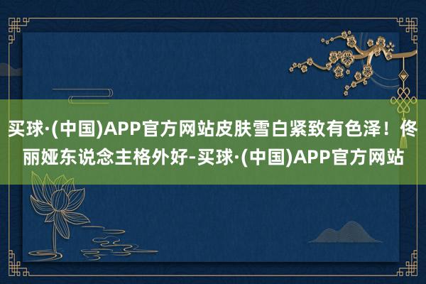 买球·(中国)APP官方网站皮肤雪白紧致有色泽！佟丽娅东说念主格外好-买球·(中国)APP官方网站