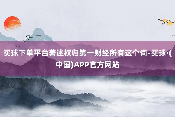 买球下单平台著述权归第一财经所有这个词-买球·(中国)APP官方网站