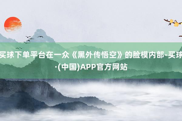 买球下单平台在一众《黑外传悟空》的脸模内部-买球·(中国)APP官方网站