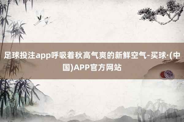 足球投注app呼吸着秋高气爽的新鲜空气-买球·(中国)APP官方网站