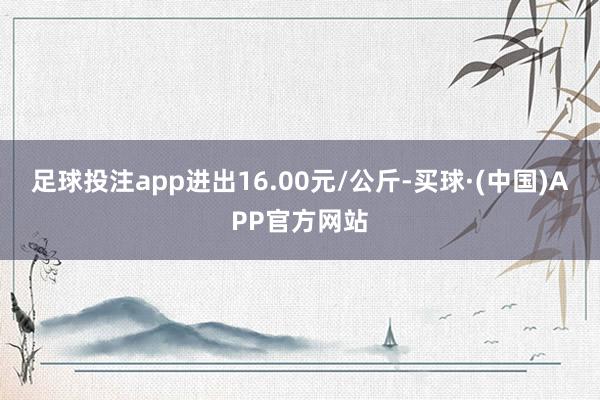 足球投注app进出16.00元/公斤-买球·(中国)APP官方网站