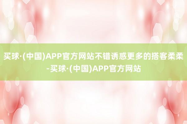 买球·(中国)APP官方网站不错诱惑更多的搭客柔柔-买球·(中国)APP官方网站