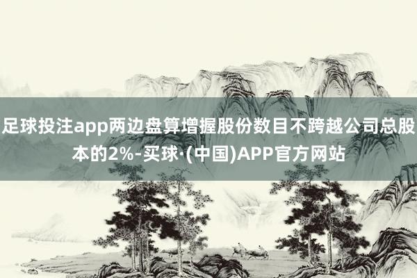 足球投注app两边盘算增握股份数目不跨越公司总股本的2%-买球·(中国)APP官方网站