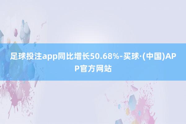 足球投注app同比增长50.68%-买球·(中国)APP官方网站