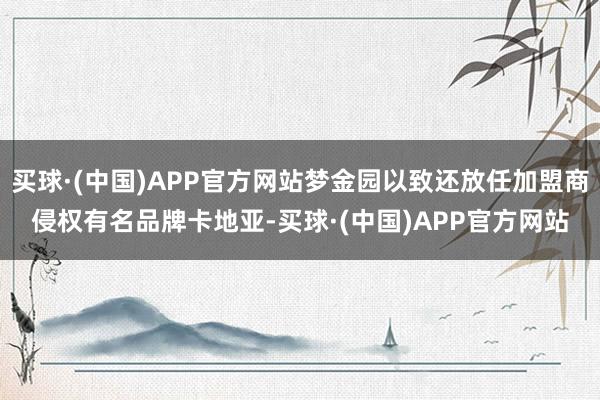 买球·(中国)APP官方网站梦金园以致还放任加盟商侵权有名品牌卡地亚-买球·(中国)APP官方网站