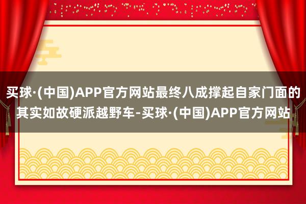 买球·(中国)APP官方网站最终八成撑起自家门面的其实如故硬派越野车-买球·(中国)APP官方网站