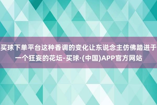 买球下单平台这种香调的变化让东说念主仿佛踏进于一个狂妄的花坛-买球·(中国)APP官方网站