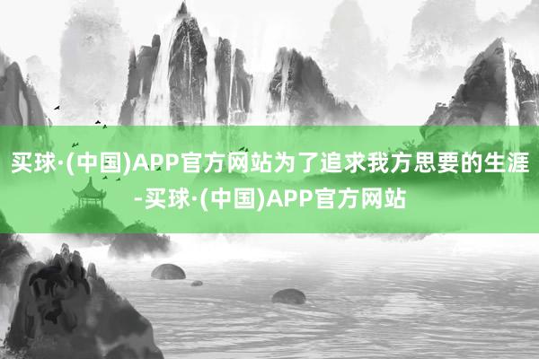 买球·(中国)APP官方网站为了追求我方思要的生涯-买球·(中国)APP官方网站