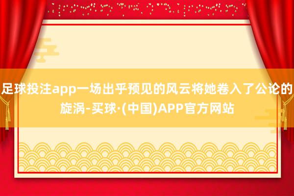 足球投注app一场出乎预见的风云将她卷入了公论的旋涡-买球·(中国)APP官方网站