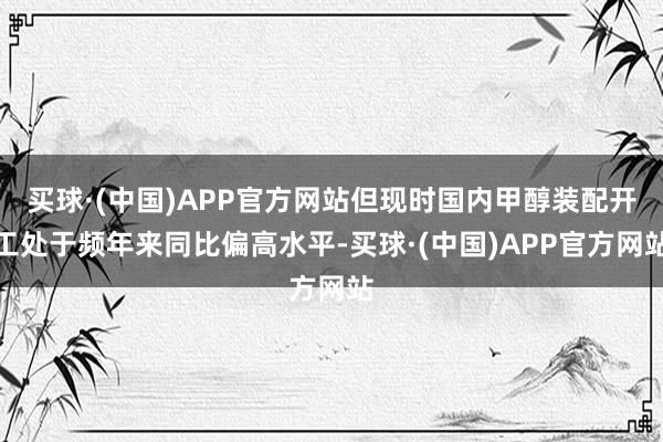 买球·(中国)APP官方网站但现时国内甲醇装配开工处于频年来同比偏高水平-买球·(中国)APP官方网站