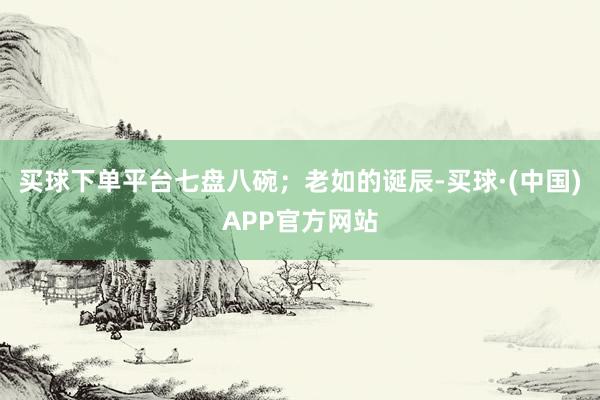 买球下单平台七盘八碗；老如的诞辰-买球·(中国)APP官方网站