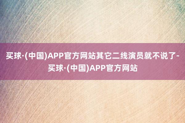 买球·(中国)APP官方网站其它二线演员就不说了-买球·(中国)APP官方网站