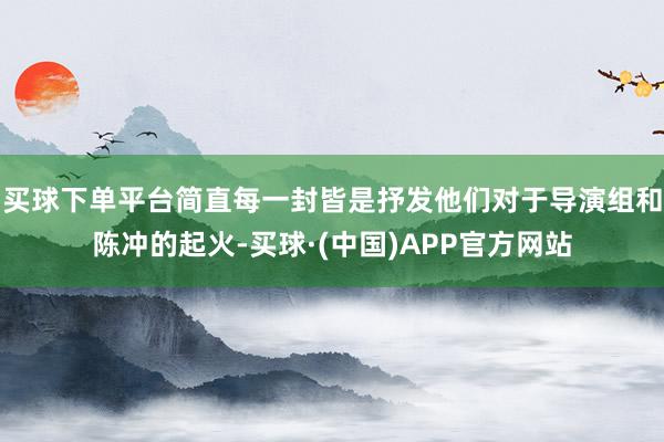 买球下单平台简直每一封皆是抒发他们对于导演组和陈冲的起火-买球·(中国)APP官方网站