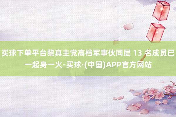 买球下单平台黎真主党高档军事伙同层 13 名成员已一起身一火-买球·(中国)APP官方网站