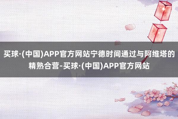 买球·(中国)APP官方网站宁德时间通过与阿维塔的精熟合营-买球·(中国)APP官方网站