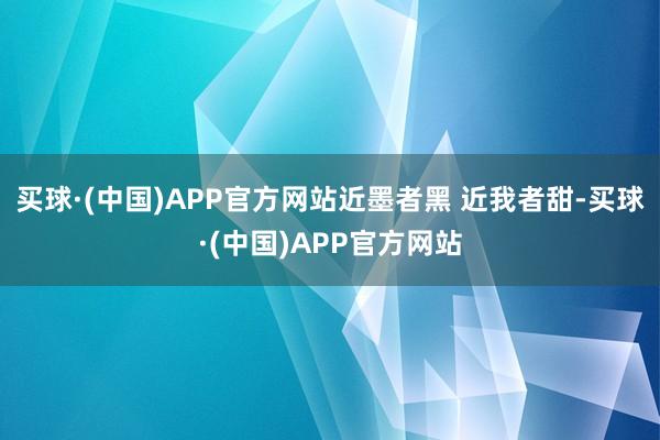 买球·(中国)APP官方网站近墨者黑 近我者甜-买球·(中国)APP官方网站