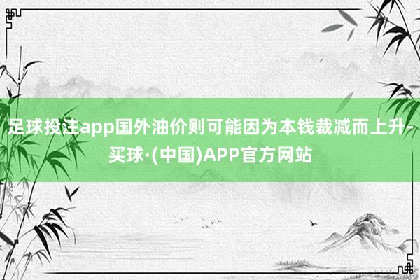 足球投注app国外油价则可能因为本钱裁减而上升-买球·(中国)APP官方网站