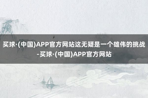 买球·(中国)APP官方网站这无疑是一个雄伟的挑战-买球·(中国)APP官方网站