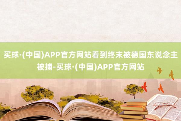 买球·(中国)APP官方网站看到终末被德国东说念主被捕-买球·(中国)APP官方网站