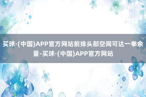 买球·(中国)APP官方网站前排头部空间可达一拳余量-买球·(中国)APP官方网站