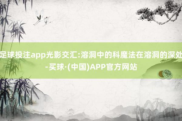 足球投注app光影交汇:溶洞中的科魔法在溶洞的深处-买球·(中国)APP官方网站