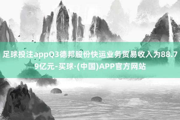 足球投注appQ3德邦股份快运业务贸易收入为88.79亿元-买球·(中国)APP官方网站