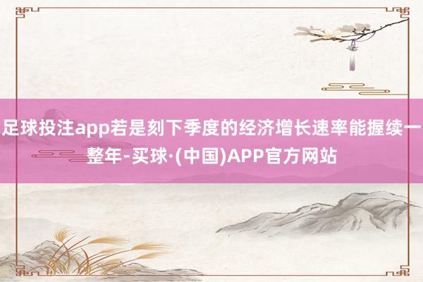 足球投注app若是刻下季度的经济增长速率能握续一整年-买球·(中国)APP官方网站