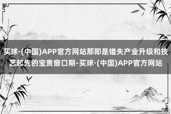 买球·(中国)APP官方网站那即是错失产业升级和技艺起先的宝贵窗口期-买球·(中国)APP官方网站