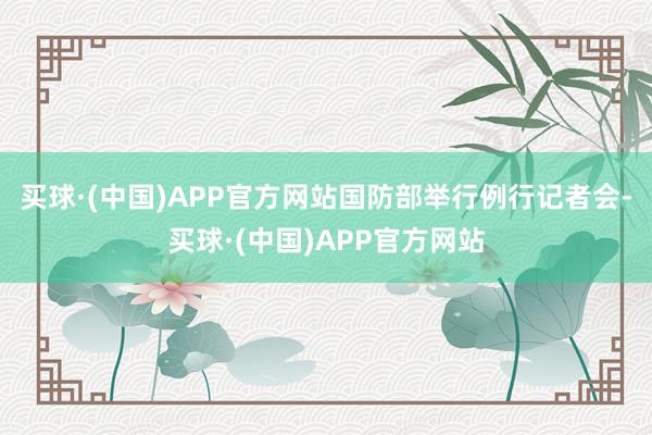 买球·(中国)APP官方网站国防部举行例行记者会-买球·(中国)APP官方网站