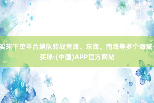 买球下单平台编队转战黄海、东海、南海等多个海域-买球·(中国)APP官方网站