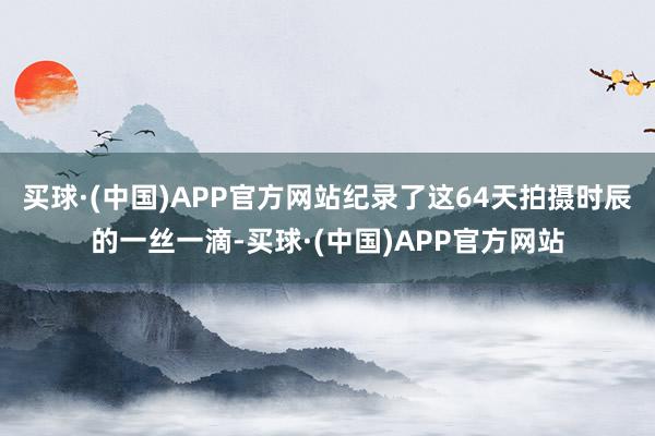 买球·(中国)APP官方网站纪录了这64天拍摄时辰的一丝一滴-买球·(中国)APP官方网站