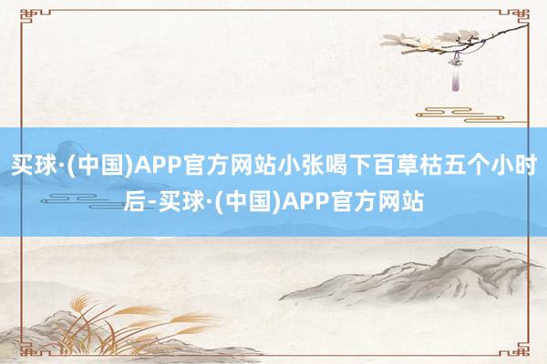 买球·(中国)APP官方网站小张喝下百草枯五个小时后-买球·(中国)APP官方网站