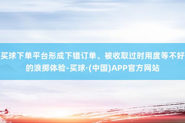 买球下单平台形成下错订单、被收取过时用度等不好的浪掷体验-买球·(中国)APP官方网站