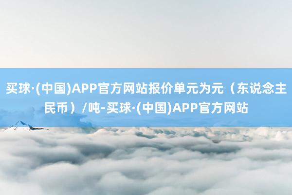 买球·(中国)APP官方网站报价单元为元（东说念主民币）/吨-买球·(中国)APP官方网站