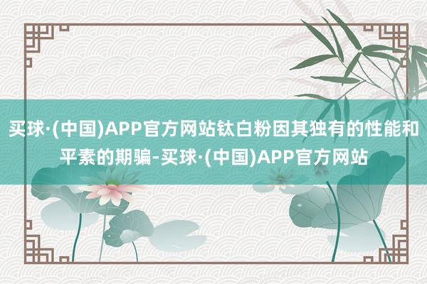 买球·(中国)APP官方网站钛白粉因其独有的性能和平素的期骗-买球·(中国)APP官方网站